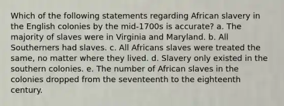 Which of the following statements regarding African slavery in the English colonies by the mid-1700s is accurate? a. The majority of slaves were in Virginia and Maryland. b. All Southerners had slaves. c. All Africans slaves were treated the same, no matter where they lived. d. Slavery only existed in the southern colonies. e. The number of African slaves in the colonies dropped from the seventeenth to the eighteenth century.