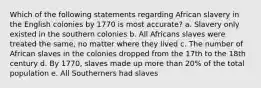 Which of the following statements regarding African slavery in the English colonies by 1770 is most accurate? a. Slavery only existed in the southern colonies b. All Africans slaves were treated the same, no matter where they lived c. The number of African slaves in the colonies dropped from the 17th to the 18th century d. By 1770, slaves made up more than 20% of the total population e. All Southerners had slaves