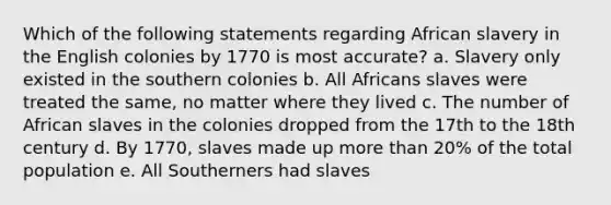 Which of the following statements regarding African slavery in the English colonies by 1770 is most accurate? a. Slavery only existed in the southern colonies b. All Africans slaves were treated the same, no matter where they lived c. The number of African slaves in the colonies dropped from the 17th to the 18th century d. By 1770, slaves made up more than 20% of the total population e. All Southerners had slaves