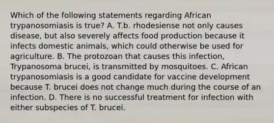 Which of the following statements regarding African trypanosomiasis is true? A. T.b. rhodesiense not only causes disease, but also severely affects food production because it infects domestic animals, which could otherwise be used for agriculture. B. The protozoan that causes this infection, Trypanosoma brucei, is transmitted by mosquitoes. C. African trypanosomiasis is a good candidate for vaccine development because T. brucei does not change much during the course of an infection. D. There is no successful treatment for infection with either subspecies of T. brucei.