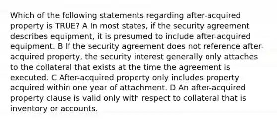 Which of the following statements regarding after-acquired property is TRUE? A In most states, if the security agreement describes equipment, it is presumed to include after-acquired equipment. B If the security agreement does not reference after-acquired property, the security interest generally only attaches to the collateral that exists at the time the agreement is executed. C After-acquired property only includes property acquired within one year of attachment. D An after-acquired property clause is valid only with respect to collateral that is inventory or accounts.