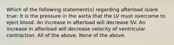 Which of the following statement(s) regarding afterload is/are true: It is the pressure in the aorta that the LV must overcome to eject blood. An increase in afterload will decrease SV. An increase in afterload will decrease velocity of ventricular contraction. All of the above. None of the above.