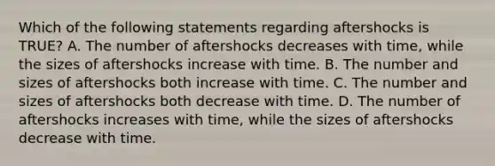 Which of the following statements regarding aftershocks is TRUE? A. The number of aftershocks decreases with time, while the sizes of aftershocks increase with time. B. The number and sizes of aftershocks both increase with time. C. The number and sizes of aftershocks both decrease with time. D. The number of aftershocks increases with time, while the sizes of aftershocks decrease with time.