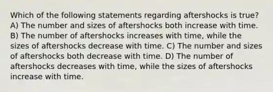 Which of the following statements regarding aftershocks is true? A) The number and sizes of aftershocks both increase with time. B) The number of aftershocks increases with time, while the sizes of aftershocks decrease with time. C) The number and sizes of aftershocks both decrease with time. D) The number of aftershocks decreases with time, while the sizes of aftershocks increase with time.