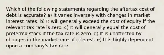 Which of the following statements regarding the aftertax cost of debt is accurate? a) It varies inversely with changes in market interest rates. b) It will generally exceed the cost of equity if the relevant tax rate is zero. c) It will generally equal the cost of preferred stock if the tax rate is zero. d) It is unaffected by changes in the market rate of interest. e) It is highly dependent upon a company's tax rate.