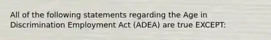 All of the following statements regarding the Age in Discrimination Employment Act (ADEA) are true EXCEPT: