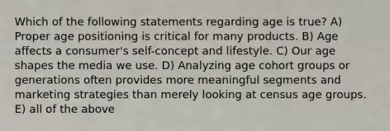 Which of the following statements regarding age is true? A) Proper age positioning is critical for many products. B) Age affects a consumer's self-concept and lifestyle. C) Our age shapes the media we use. D) Analyzing age cohort groups or generations often provides more meaningful segments and marketing strategies than merely looking at census age groups. E) all of the above