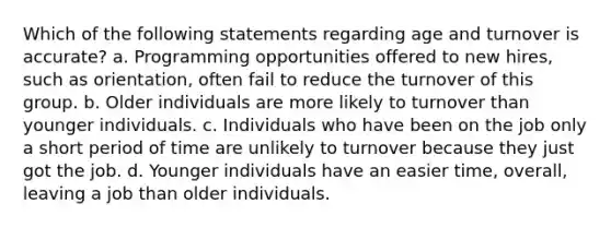 Which of the following statements regarding age and turnover is accurate? a. Programming opportunities offered to new hires, such as orientation, often fail to reduce the turnover of this group. b. Older individuals are more likely to turnover than younger individuals. c. Individuals who have been on the job only a short period of time are unlikely to turnover because they just got the job. d. Younger individuals have an easier time, overall, leaving a job than older individuals.