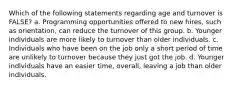 Which of the following statements regarding age and turnover is FALSE? a. Programming opportunities offered to new hires, such as orientation, can reduce the turnover of this group. b. Younger individuals are more likely to turnover than older individuals. c. Individuals who have been on the job only a short period of time are unlikely to turnover because they just got the job. d. Younger individuals have an easier time, overall, leaving a job than older individuals.