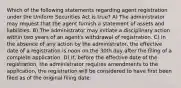 Which of the following statements regarding agent registration under the Uniform Securities Act is true? A) The administrator may request that the agent furnish a statement of assets and liabilities. B) The administrator may initiate a disciplinary action within two years of an agent's withdrawal of registration. C) In the absence of any action by the administrator, the effective date of a registration is noon on the 30th day after the filing of a complete application. D) If, before the effective date of the registration, the administrator requires amendments to the application, the registration will be considered to have first been filed as of the original filing date.