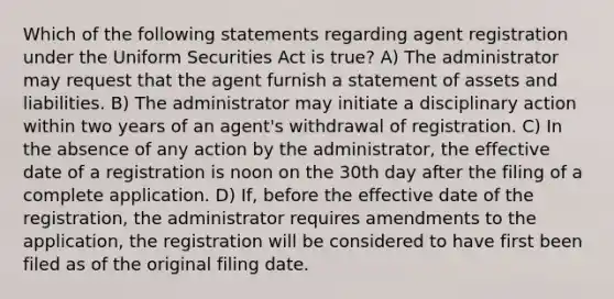 Which of the following statements regarding agent registration under the Uniform Securities Act is true? A) The administrator may request that the agent furnish a statement of assets and liabilities. B) The administrator may initiate a disciplinary action within two years of an agent's withdrawal of registration. C) In the absence of any action by the administrator, the effective date of a registration is noon on the 30th day after the filing of a complete application. D) If, before the effective date of the registration, the administrator requires amendments to the application, the registration will be considered to have first been filed as of the original filing date.