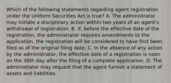 Which of the following statements regarding agent registration under the Uniform Securities Act is true? A. The administrator may initiate a disciplinary action within two years of an agent's withdrawal of registration. B. If, before the effective date of the registration, the administrator requires amendments to the application, the registration will be considered to have first been filed as of the original filing date. C. In the absence of any action by the administrator, the effective date of a registration is noon on the 30th day after the filing of a complete application. D. The administrator may request that the agent furnish a statement of assets and liabilities.