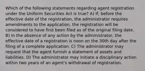 Which of the following statements regarding agent registration under the Uniform Securities Act is true? A) If, before the effective date of the registration, the administrator requires amendments to the application, the registration will be considered to have first been filed as of the original filing date. B) In the absence of any action by the administrator, the effective date of a registration is noon on the 30th day after the filing of a complete application. C) The administrator may request that the agent furnish a statement of assets and liabilities. D) The administrator may initiate a disciplinary action within two years of an agent's withdrawal of registration.