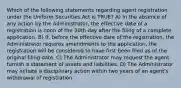 Which of the following statements regarding agent registration under the Uniform Securities Act is TRUE? A) In the absence of any action by the Administrator, the effective date of a registration is noon of the 30th day after the filing of a complete application. B) If, before the effective date of the registration, the Administrator requires amendments to the application, the registration will be considered to have first been filed as of the original filing date. C) The Administrator may request the agent furnish a statement of assets and liabilities. D) The Administrator may initiate a disciplinary action within two years of an agent's withdrawal of registration.