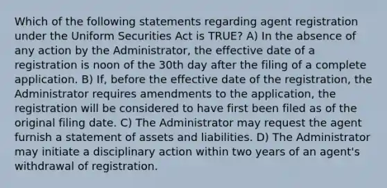 Which of the following statements regarding agent registration under the Uniform Securities Act is TRUE? A) In the absence of any action by the Administrator, the effective date of a registration is noon of the 30th day after the filing of a complete application. B) If, before the effective date of the registration, the Administrator requires amendments to the application, the registration will be considered to have first been filed as of the original filing date. C) The Administrator may request the agent furnish a statement of assets and liabilities. D) The Administrator may initiate a disciplinary action within two years of an agent's withdrawal of registration.