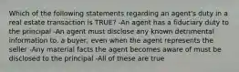 Which of the following statements regarding an agent's duty in a real estate transaction is TRUE? -An agent has a fiduciary duty to the principal -An agent must disclose any known detrimental information to. a buyer, even when the agent represents the seller -Any material facts the agent becomes aware of must be disclosed to the principal -All of these are true