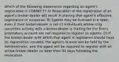 Which of the following statements regarding an agent's registration is CORRECT? A) Revocation of the registration of an agent's broker-dealer will result in placing that agent's effective registration in suspense. B) Agents may be licensed in a state even if their broker-dealer is not C) Individuals whose only securities activity with a broker-dealer is trading for the firm's proprietary account are not required to register as agents. D) If the broker-dealer with which that agent is registered should have its registration revoked, the agent's license will be held by the Administrator, and the agent will be required to register with an active broker-dealer no later than 30 days following the revocation.