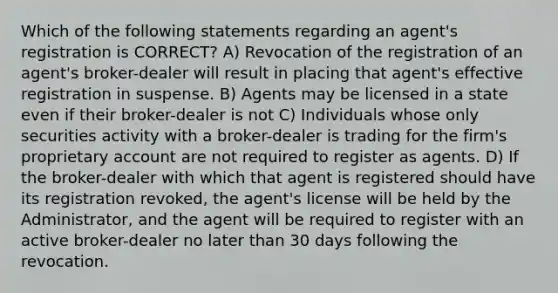 Which of the following statements regarding an agent's registration is CORRECT? A) Revocation of the registration of an agent's broker-dealer will result in placing that agent's effective registration in suspense. B) Agents may be licensed in a state even if their broker-dealer is not C) Individuals whose only securities activity with a broker-dealer is trading for the firm's proprietary account are not required to register as agents. D) If the broker-dealer with which that agent is registered should have its registration revoked, the agent's license will be held by the Administrator, and the agent will be required to register with an active broker-dealer no later than 30 days following the revocation.