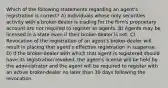 Which of the following statements regarding an agent's registration is correct? A) Individuals whose only securities activity with a broker-dealer is trading for the firm's proprietary account are not required to register as agents. B) Agents may be licensed in a state even if their broker-dealer is not. C) Revocation of the registration of an agent's broker-dealer will result in placing that agent's effective registration in suspense. D) If the broker-dealer with which that agent is registered should have its registration revoked, the agent's license will be held by the administrator and the agent will be required to register with an active broker-dealer no later than 30 days following the revocation.