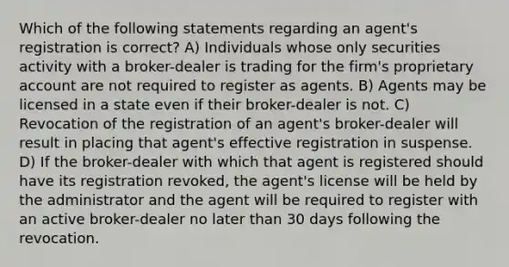 Which of the following statements regarding an agent's registration is correct? A) Individuals whose only securities activity with a broker-dealer is trading for the firm's proprietary account are not required to register as agents. B) Agents may be licensed in a state even if their broker-dealer is not. C) Revocation of the registration of an agent's broker-dealer will result in placing that agent's effective registration in suspense. D) If the broker-dealer with which that agent is registered should have its registration revoked, the agent's license will be held by the administrator and the agent will be required to register with an active broker-dealer no later than 30 days following the revocation.