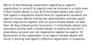 Which of the following statements regarding an agent's registration is correct? A) Agents may be licensed in a state even if their broker-dealer is not. B) If the broker-dealer with which that agent is registered should have its registration revoked, the agent's license will be held by the administrator and the agent will be required to register with an active broker-dealer no later than 30 days following the revocation. C) Individuals whose only securities activity with a broker-dealer is trading for the firm's proprietary account are not required to register as agents. D) Revocation of the registration of an agent's broker-dealer will result in placing that agent's effective registration in suspense.