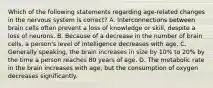 Which of the following statements regarding age-related changes in the nervous system is correct? A. Interconnections between brain cells often prevent a loss of knowledge or skill, despite a loss of neurons. B. Because of a decrease in the number of brain cells, a person's level of intelligence decreases with age. C. Generally speaking, the brain increases in size by 10% to 20% by the time a person reaches 80 years of age. D. The metabolic rate in the brain increases with age, but the consumption of oxygen decreases significantly.