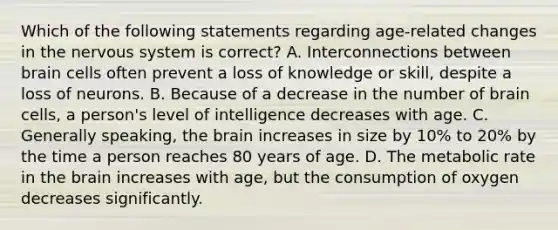 Which of the following statements regarding age-related changes in the nervous system is correct? A. Interconnections between brain cells often prevent a loss of knowledge or skill, despite a loss of neurons. B. Because of a decrease in the number of brain cells, a person's level of intelligence decreases with age. C. Generally speaking, the brain increases in size by 10% to 20% by the time a person reaches 80 years of age. D. The metabolic rate in the brain increases with age, but the consumption of oxygen decreases significantly.