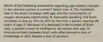 Which of the following statements regarding age-related changes in the nervous system is correct? Select one: A. The metabolic rate in the brain increases with age, but the consumption of oxygen decreases significantly. B. Generally speaking, the brain increases in size by 10% to 20% by the time a person reaches 80 years of age. C. Because of a decrease in the number of brain cells, a person's level of intelligence decreases with age. D. Interconnections between brain cells often prevent a loss of knowledge or skill, despite a loss of neurons.