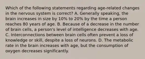 Which of the following statements regarding age-related changes in the nervous system is correct? A. Generally speaking, the brain increases in size by 10% to 20% by the time a person reaches 80 years of age. B. Because of a decrease in the number of brain cells, a person's level of intelligence decreases with age. C. Interconnections between brain cells often prevent a loss of knowledge or skill, despite a loss of neurons. D. The metabolic rate in the brain increases with age, but the consumption of oxygen decreases significantly.