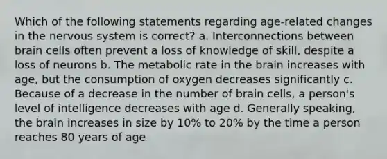 Which of the following statements regarding age-related changes in the nervous system is correct? a. Interconnections between brain cells often prevent a loss of knowledge of skill, despite a loss of neurons b. The metabolic rate in the brain increases with age, but the consumption of oxygen decreases significantly c. Because of a decrease in the number of brain cells, a person's level of intelligence decreases with age d. Generally speaking, the brain increases in size by 10% to 20% by the time a person reaches 80 years of age