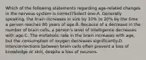 Which of the following statements regarding age-related changes in the nervous system is correct?Select one:A. Generally speaking, the brain increases in size by 10% to 20% by the time a person reaches 80 years of age.B. Because of a decrease in the number of brain cells, a person's level of intelligence decreases with age.C. The metabolic rate in the brain increases with age, but the consumption of oxygen decreases significantly.D. Interconnections between brain cells often prevent a loss of knowledge or skill, despite a loss of neurons.