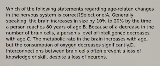 Which of the following statements regarding age-related changes in the nervous system is correct?Select one:A. Generally speaking, the brain increases in size by 10% to 20% by the time a person reaches 80 years of age.B. Because of a decrease in the number of brain cells, a person's level of intelligence decreases with age.C. The metabolic rate in the brain increases with age, but the consumption of oxygen decreases significantly.D. Interconnections between brain cells often prevent a loss of knowledge or skill, despite a loss of neurons.