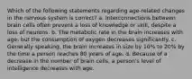 Which of the following statements regarding age-related changes in the nervous system is correct? a. Interconnections between brain cells often prevent a loss of knowledge or skill, despite a loss of neurons. b. The metabolic rate in the brain increases with age, but the consumption of oxygen decreases significantly. c. Generally speaking, the brain increases in size by 10% to 20% by the time a person reaches 80 years of age. d. Because of a decrease in the number of brain cells, a person's level of intelligence decreases with age.