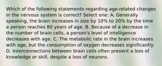 Which of the following statements regarding age-related changes in the nervous system is correct? Select one: A. Generally speaking, the brain increases in size by 10% to 20% by the time a person reaches 80 years of age. B. Because of a decrease in the number of brain cells, a person's level of intelligence decreases with age. C. The metabolic rate in the brain increases with age, but the consumption of oxygen decreases significantly. D. Interconnections between brain cells often prevent a loss of knowledge or skill, despite a loss of neurons.