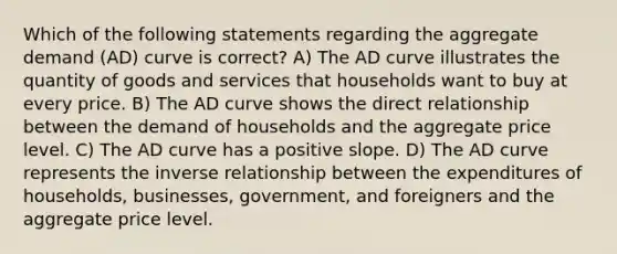 Which of the following statements regarding the aggregate demand (AD) curve is correct? A) The AD curve illustrates the quantity of goods and services that households want to buy at every price. B) The AD curve shows the direct relationship between the demand of households and the aggregate price level. C) The AD curve has a positive slope. D) The AD curve represents the inverse relationship between the expenditures of households, businesses, government, and foreigners and the aggregate price level.