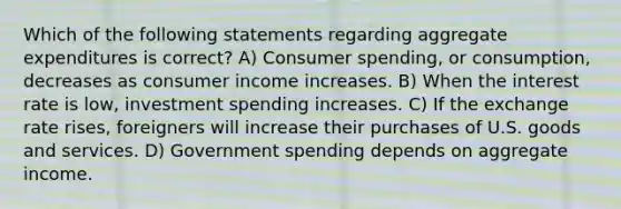 Which of the following statements regarding aggregate expenditures is correct? A) Consumer spending, or consumption, decreases as consumer income increases. B) When the interest rate is low, investment spending increases. C) If the exchange rate rises, foreigners will increase their purchases of U.S. goods and services. D) Government spending depends on aggregate income.