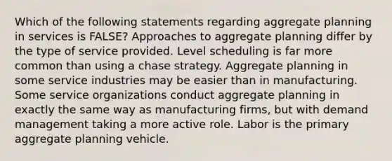 Which of the following statements regarding aggregate planning in services is FALSE? Approaches to aggregate planning differ by the type of service provided. Level scheduling is far more common than using a chase strategy. Aggregate planning in some service industries may be easier than in manufacturing. Some service organizations conduct aggregate planning in exactly the same way as manufacturing firms, but with demand management taking a more active role. Labor is the primary aggregate planning vehicle.