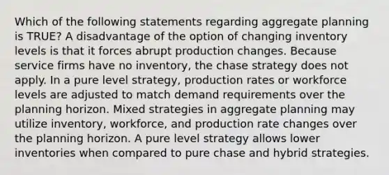 Which of the following statements regarding aggregate planning is TRUE? A disadvantage of the option of changing inventory levels is that it forces abrupt production changes. Because service firms have no inventory, the chase strategy does not apply. In a pure level strategy, production rates or workforce levels are adjusted to match demand requirements over the planning horizon. Mixed strategies in aggregate planning may utilize inventory, workforce, and production rate changes over the planning horizon. A pure level strategy allows lower inventories when compared to pure chase and hybrid strategies.