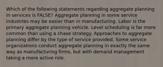 Which of the following statements regarding aggregate planning in services is FALSE? Aggregate planning in some service industries may be easier than in manufacturing. Labor is the primary aggregate planning vehicle. Level scheduling is far more common than using a chase strategy. Approaches to aggregate planning differ by the type of service provided. Some service organizations conduct aggregate planning in exactly the same way as manufacturing firms, but with demand management taking a more active role.