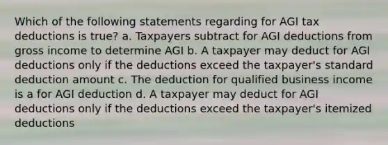 Which of the following statements regarding for AGI tax deductions is true? a. Taxpayers subtract for AGI deductions from gross income to determine AGI b. A taxpayer may deduct for AGI deductions only if the deductions exceed the taxpayer's standard deduction amount c. The deduction for qualified business income is a for AGI deduction d. A taxpayer may deduct for AGI deductions only if the deductions exceed the taxpayer's itemized deductions