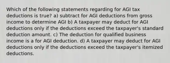 Which of the following statements regarding for AGI tax deductions is true? a) subtract for AGI deductions from gross income to determine AGI b) A taxpayer may deduct for AGI deductions only if the deductions exceed the taxpayer's standard deduction amount. c) The deduction for qualified business income is a for AGI deduction. d) A taxpayer may deduct for AGI deductions only if the deductions exceed the taxpayer's itemized deductions.