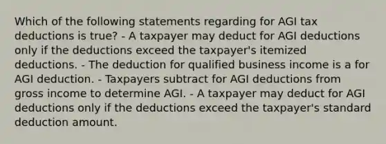 Which of the following statements regarding for AGI tax deductions is true? - A taxpayer may deduct for AGI deductions only if the deductions exceed the taxpayer's itemized deductions. - The deduction for qualified business income is a for AGI deduction. - Taxpayers subtract for AGI deductions from gross income to determine AGI. - A taxpayer may deduct for AGI deductions only if the deductions exceed the taxpayer's standard deduction amount.