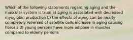 Which of the following statements regarding aging and the muscular system is true: a) aging is associated with decreased myoglobin production b) the effects of aging can be nearly completely reversed c) satellite cells increase in aging causing fibrosis d) young persons have more adipose in muscles compared to elderly persons