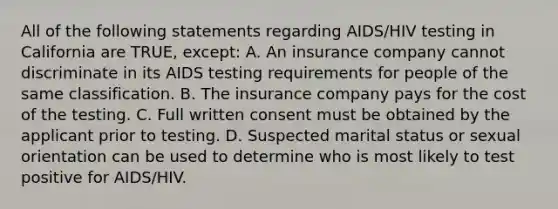 All of the following statements regarding AIDS/HIV testing in California are TRUE, except: A. An insurance company cannot discriminate in its AIDS testing requirements for people of the same classification. B. The insurance company pays for the cost of the testing. C. Full written consent must be obtained by the applicant prior to testing. D. Suspected marital status or sexual orientation can be used to determine who is most likely to test positive for AIDS/HIV.