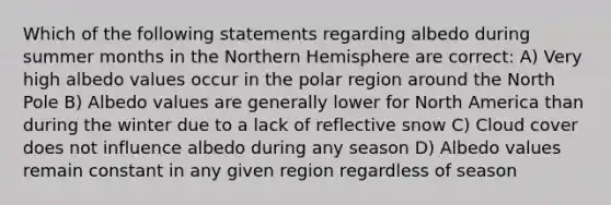 Which of the following statements regarding albedo during summer months in the Northern Hemisphere are correct: A) Very high albedo values occur in the polar region around the North Pole B) Albedo values are generally lower for North America than during the winter due to a lack of reflective snow C) Cloud cover does not influence albedo during any season D) Albedo values remain constant in any given region regardless of season