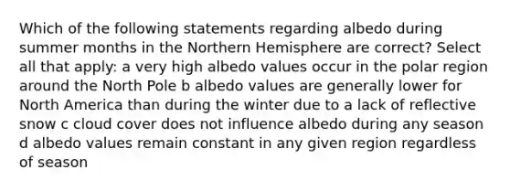 Which of the following statements regarding albedo during summer months in the Northern Hemisphere are correct? Select all that apply: a very high albedo values occur in the polar region around the North Pole b albedo values are generally lower for North America than during the winter due to a lack of reflective snow c cloud cover does not influence albedo during any season d albedo values remain constant in any given region regardless of season