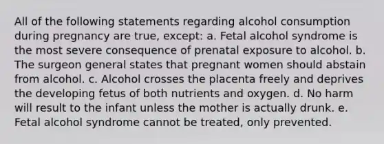 All of the following statements regarding alcohol consumption during pregnancy are true, except: a. Fetal alcohol syndrome is the most severe consequence of prenatal exposure to alcohol. b. The surgeon general states that pregnant women should abstain from alcohol. c. Alcohol crosses the placenta freely and deprives the developing fetus of both nutrients and oxygen. d. No harm will result to the infant unless the mother is actually drunk. e. Fetal alcohol syndrome cannot be treated, only prevented.