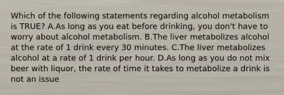 Which of the following statements regarding alcohol metabolism is TRUE? A.As long as you eat before drinking, you don't have to worry about alcohol metabolism. B.The liver metabolizes alcohol at the rate of 1 drink every 30 minutes. C.The liver metabolizes alcohol at a rate of 1 drink per hour. D.As long as you do not mix beer with liquor, the rate of time it takes to metabolize a drink is not an issue