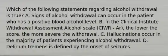 Which of the following statements regarding alcohol withdrawal is true? A. Signs of alcohol withdrawal can occur in the patient who has a positive blood alcohol level. B. In the Clinical Institute Withdrawal Assessment Alcohol scale (CIWR - Ar), the lower the score, the more severe the withdrawal. C. Hallucinations occur in the majority of patients experiencing alcohol withdrawal. D. Delirium tremens is defined by the onset of seizures.