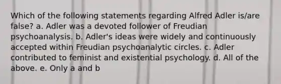 Which of the following statements regarding Alfred Adler is/are false? a. Adler was a devoted follower of Freudian psychoanalysis. b. Adler's ideas were widely and continuously accepted within Freudian psychoanalytic circles. c. Adler contributed to feminist and existential psychology. d. All of the above. e. Only a and b